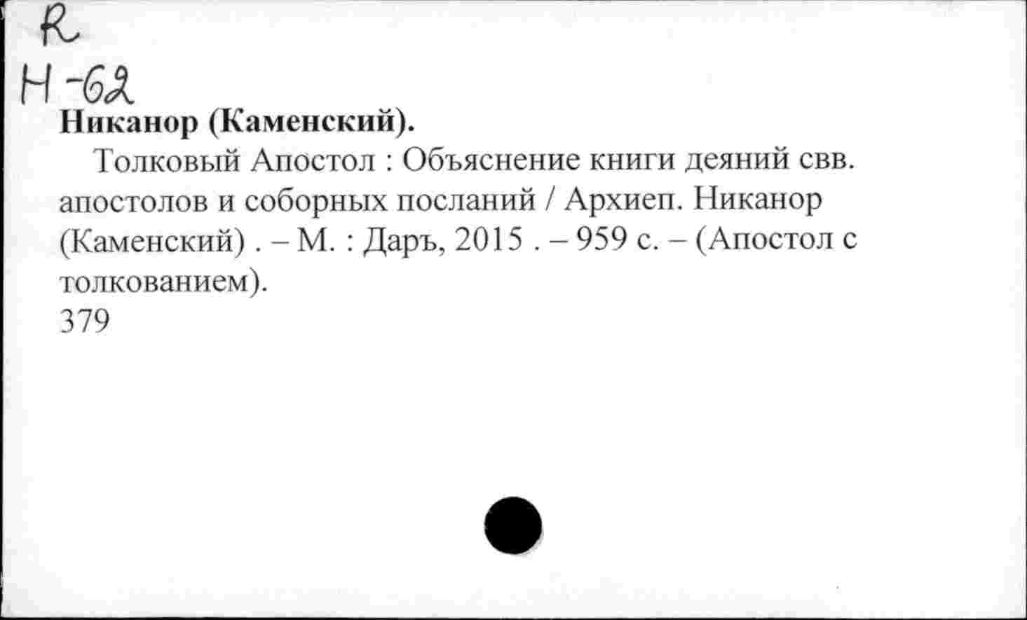 ﻿Никанор (Каменский).
Толковый Апостол : Объяснение книги деяний свв. апостолов и соборных посланий / Архиеп. Никанор (Каменский). - М. : Даръ, 2015 . - 959 с. — (Апостол с толкованием).
379